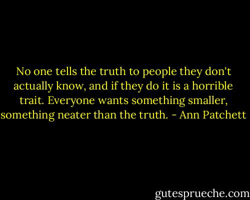 No one tells the truth to people they don't actually know, and if they do it is a horrible trait. Everyone wants something smaller, something neater than the truth. - Ann Patchett