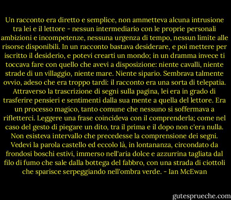 Un racconto era diretto e semplice, non ammetteva alcuna intrusione tra lei e il lettore - nessun intermediario con le proprie personali ambizioni e incompetenze, nessuna urgenza di tempo, nessun limite alle risorse disponibili. In un racconto bastava desiderare, e poi mettere per iscritto il desiderio, e potevi crearti un mondo; in un dramma invece ti toccava fare con quello che avevi a disposizione: niente cavalli, niente strade di un villaggio, niente mare. Niente sipario. Sembrava talmente ovvio, adeso che era troppo tardi: il racconto era una sorta di telepatia. Attraverso la trascrizione di segni sulla pagina, lei era in grado di trasferire pensieri e sentimenti dalla sua mente a quella del lettore. Era un processo magico, tanto comune che nessuno si soffermava a rifletterci. Leggere una frase coincideva con il comprenderla; come nel caso del gesto di piegare un dito, tra il prima e il dopo non c'era nulla. Non esisteva intervallo che precedesse la comprensione dei segni. Vedevi la parola castello ed eccolo là, in lontananza, circondato da frondosi boschi estivi, immerso nell'aria dolce e azzurrina tagliata dal filo di fumo che sale dalla bottega del fabbro, con una strada di ciottoli che sparisce serpeggiando nell'ombra verde. - Ian McEwan
