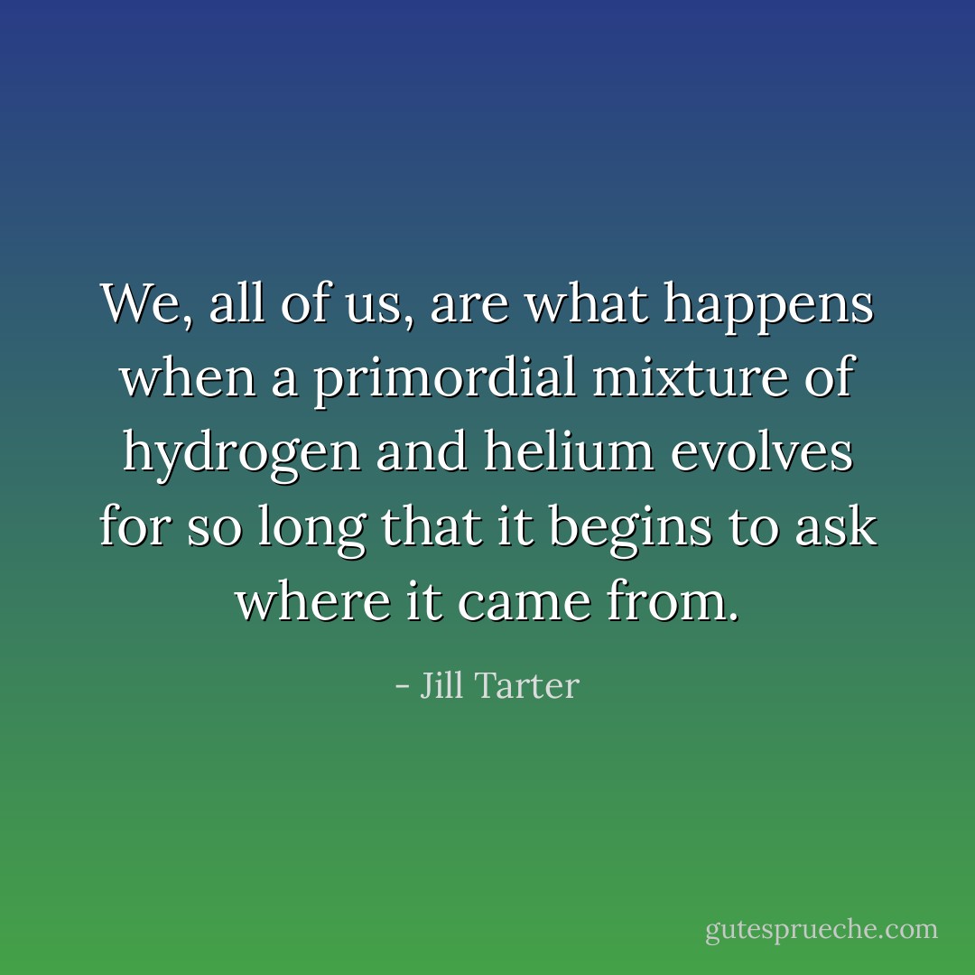 We, all of us, are what happens when a primordial mixture of hydrogen and helium evolves for so long that it begins to ask where it came from. - Jill Tarter