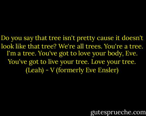 Do you say that tree isn't pretty cause it doesn't look like that tree? We're all trees. You're a tree. I'm a tree. You've got to love your body, Eve. You've got to live your tree. Love your tree. (Leah) - V (formerly Eve Ensler)