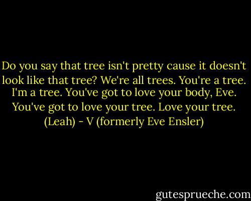 Do you say that tree isn't pretty cause it doesn't look like that tree? We're all trees. You're a tree. I'm a tree. You've got to love your body, Eve. You've got to love your tree. Love your tree. (Leah) - V (formerly Eve Ensler)