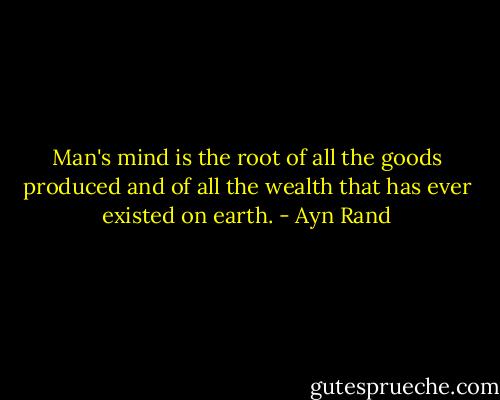 Man's mind is the root of all the goods produced and of all the wealth that has ever existed on earth. - Ayn Rand