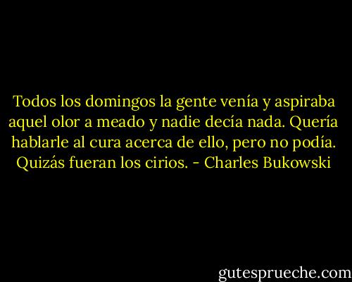 Todos los domingos la gente venía y aspiraba aquel olor a meado y nadie decía nada. Quería hablarle al cura acerca de ello, pero no podía. Quizás fueran los cirios. - Charles Bukowski