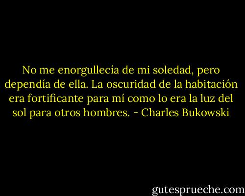 No me enorgullecía de mi soledad, pero dependía de ella. La oscuridad de la habitación era fortificante para mí como lo era la luz del sol para otros hombres. - Charles Bukowski