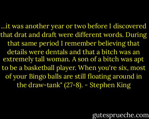...it was another year or two before I discovered that drat and draft were different words. During that same period I remember believing that details were dentals and that a bitch was an extremely tall woman. A son of a bitch was apt to be a basketball player. When you're six, most of your Bingo balls are still floating around in the draw-tank" (27-8). - Stephen King