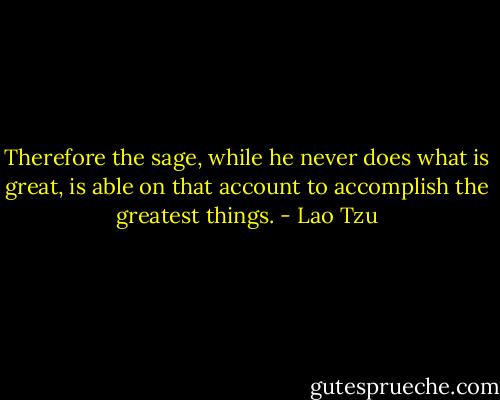 Therefore the sage, while he never does what is great, is able on that account to accomplish the greatest things. - Lao Tzu