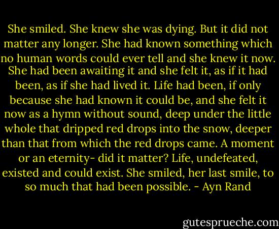 She smiled. She knew she was dying. But it did not matter any longer. She had known something which no human words could ever tell and she knew it now. She had been awaiting it and she felt it, as if it had been, as if she had lived it. Life had been, if only because she had known it could be, and she felt it now as a hymn without sound, deep under the little whole that dripped red drops into the snow, deeper than that from which the red drops came. A moment or an eternity- did it matter? Life, undefeated, existed and could exist. She smiled, her last smile, to so much that had been possible. - Ayn Rand