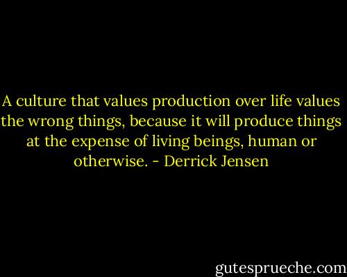 A culture that values production over life values the wrong things, because it will produce things at the expense of living beings, human or otherwise. - Derrick Jensen