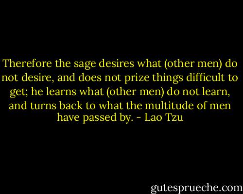 Therefore the sage desires what (other men) do not desire, and does not prize things difficult to get; he learns what (other men) do not learn, and turns back to what the multitude of men have passed by. - Lao Tzu