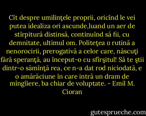 Cît despre umilinţele proprii, oricînd le vei putea idealiza ori ascunde,luand un aer de stîrpitură distinsă, continuînd să fii, cu demnitate, ultimul om. Politeţea ― rutină a nenorocirii, prerogativă a celor care, născuţi fără speranţă, au început-o cu sfîrşitul! Să te ştii dintr-o sămînţă rea, ce n-a dat rod niciodată, e o amărăciune în care intră un dram de mîngîiere, ba chiar de voluptate. - Emil M. Cioran