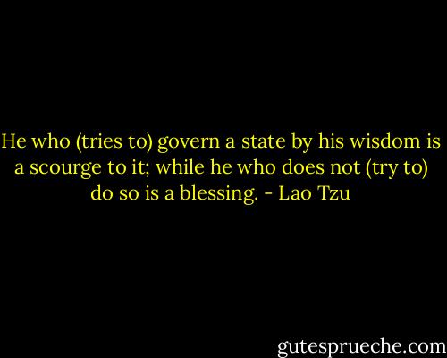 He who (tries to) govern a state by his wisdom is a scourge to it; while he who does not (try to) do so is a blessing. - Lao Tzu