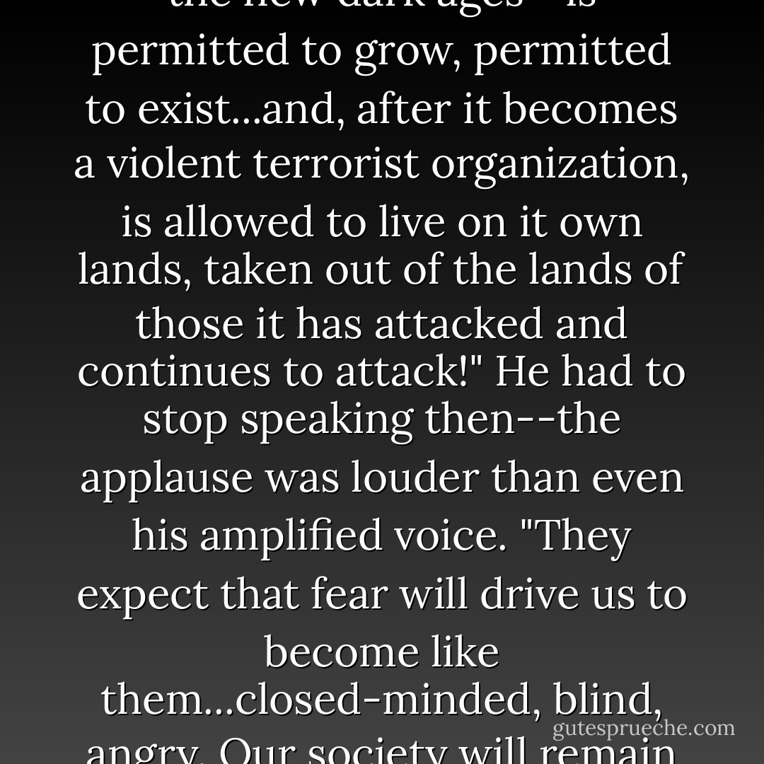 What makes us the strongest tribe on the continent is the fact that a group that opposes these values--a group that would have mankind remain in the new dark ages--is permitted to grow, permitted to exist...and, after it becomes a violent terrorist organization, is allowed to live on it own lands, taken out of the lands of those it has attacked and continues to attack!" He had to stop speaking then--the applause was louder than even his amplified voice. "They expect that fear will drive us to become like them...closed-minded, blind, angry. Our society will remain open and free so long as I am standing upright," he continued, once the applause died down. - Lia Habel