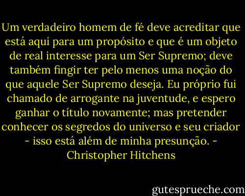 Um verdadeiro homem de fé deve acreditar que está aqui para um propósito e que é um objeto de real interesse para um Ser Supremo; deve também fingir ter pelo menos uma noção do que aquele Ser Supremo deseja. Eu próprio fui chamado de arrogante na juventude, e espero ganhar o título novamente; mas pretender conhecer os segredos do universo e seu criador - isso está além de minha presunção. - Christopher Hitchens