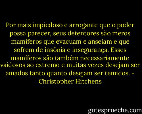 Por mais impiedoso e arrogante que o poder possa parecer, seus detentores são meros mamíferos que evacuam e anseiam e que sofrem de insônia e insegurança. Esses mamíferos são também necessariamente vaidosos ao extremo e muitas vezes desejam ser amados tanto quanto desejam ser temidos. - Christopher Hitchens