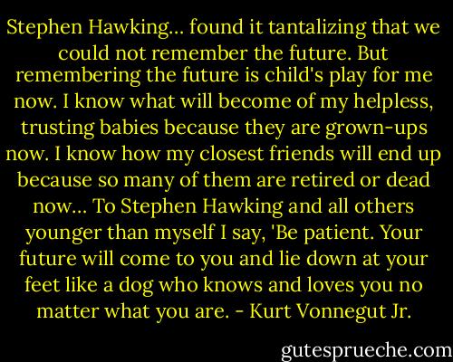 Stephen Hawking… found it tantalizing that we could not remember the future. But remembering the future is child's play for me now. I know what will become of my helpless, trusting babies because they are grown-ups now. I know how my closest friends will end up because so many of them are retired or dead now… To Stephen Hawking and all others younger than myself I say, 'Be patient. Your future will come to you and lie down at your feet like a dog who knows and loves you no matter what you are. - Kurt Vonnegut Jr.
