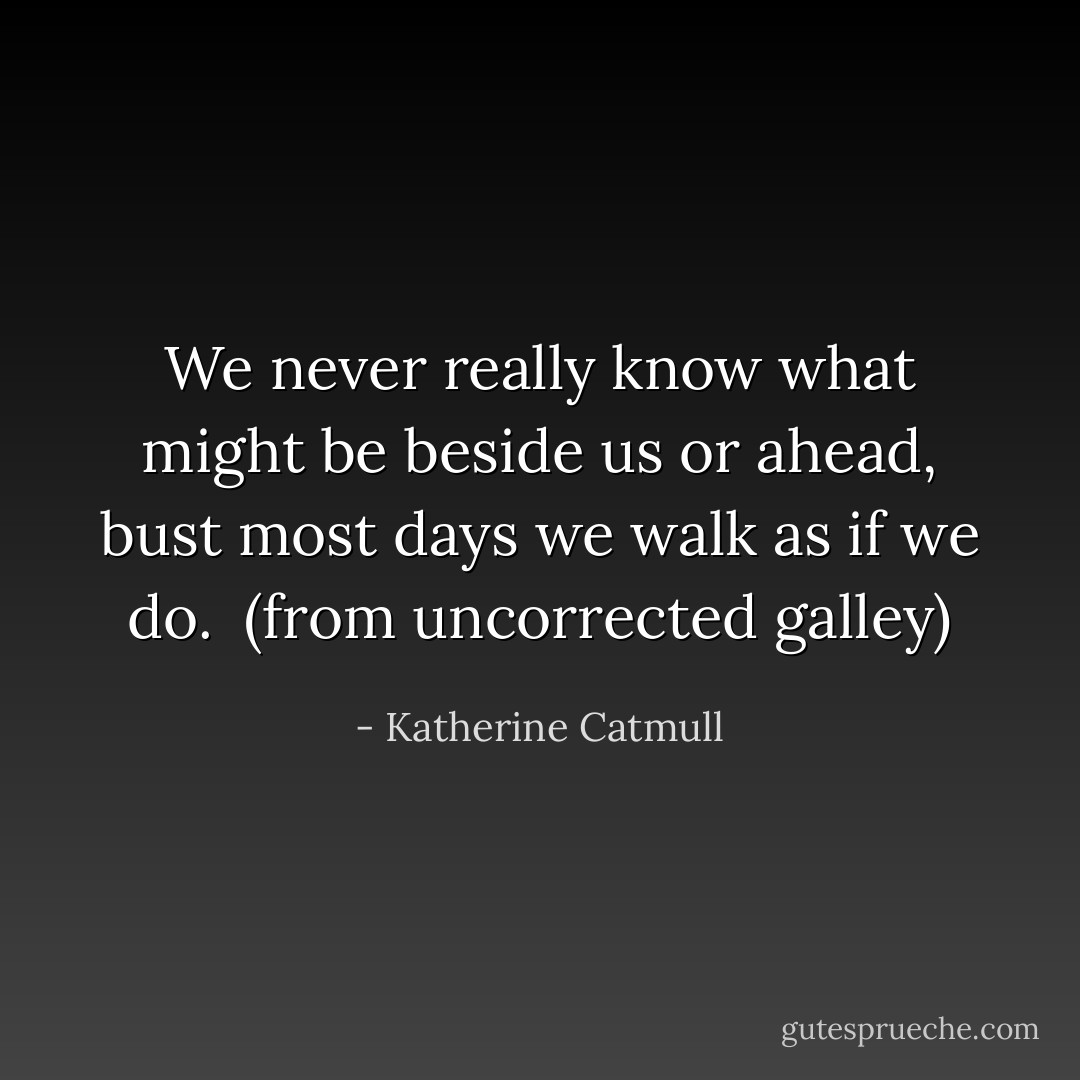 We never really know what might be beside us or ahead, bust most days we walk as if we do.<br /><br />(from uncorrected galley) - Katherine Catmull