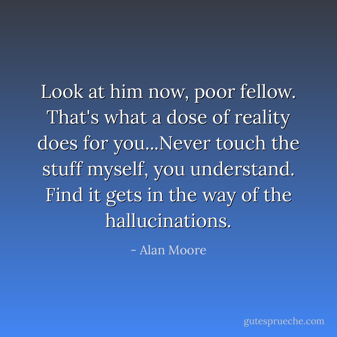 Look at him now, poor fellow. That's what a dose of reality does for you...Never touch the stuff myself, you understand. Find it gets in the way of the hallucinations. - Alan Moore