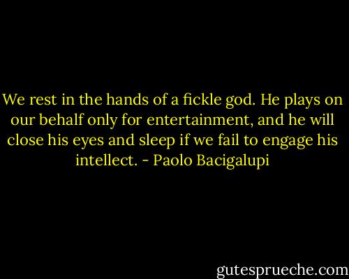 We rest in the hands of a fickle god. He plays on our behalf only for entertainment, and he will close his eyes and sleep if we fail to engage his intellect. - Paolo Bacigalupi