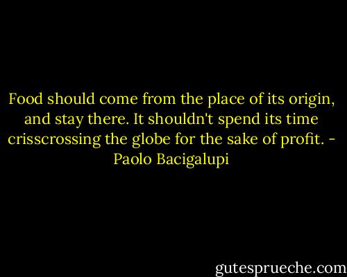 Food should come from the place of its origin, and stay there. It shouldn't spend its time crisscrossing the globe for the sake of profit. - Paolo Bacigalupi