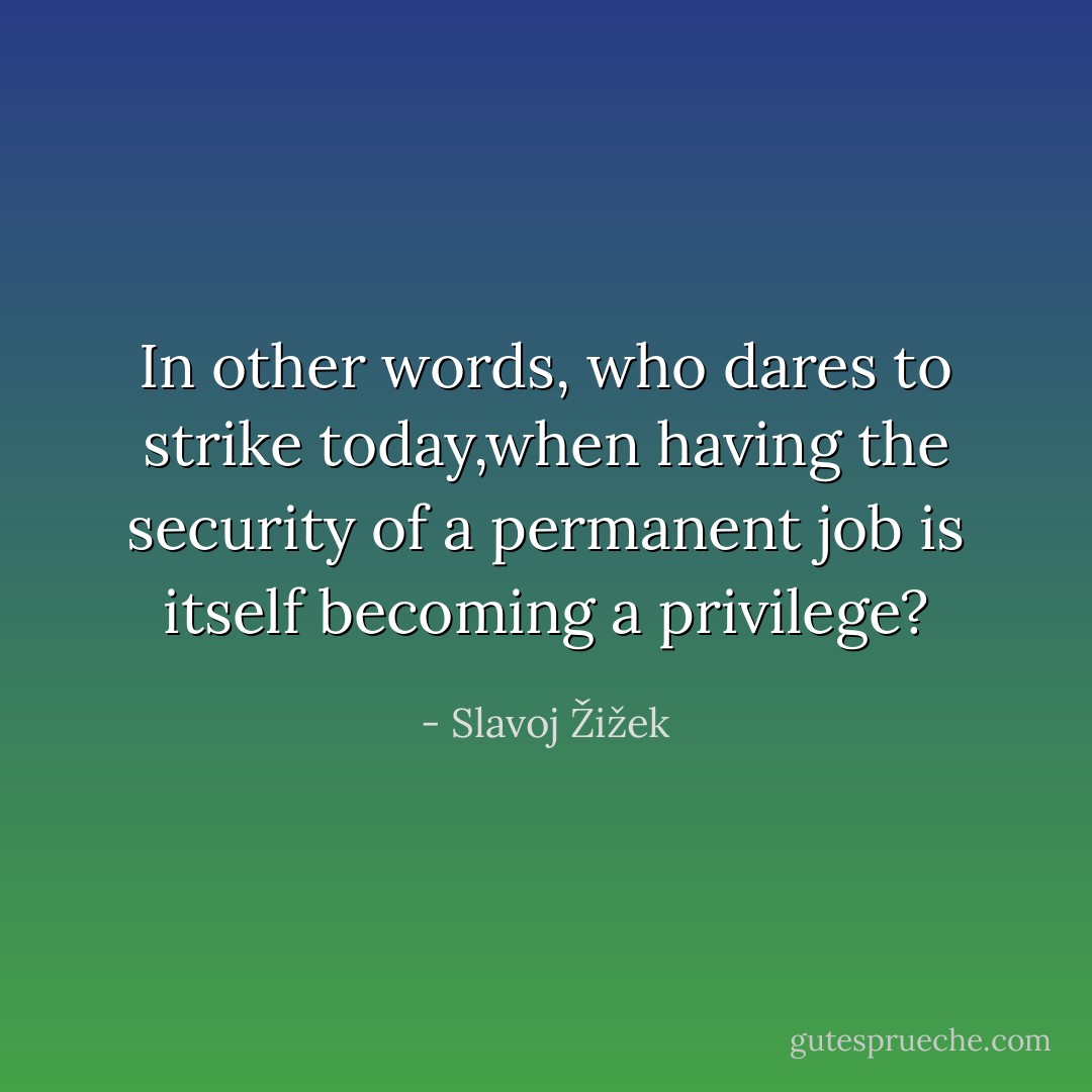 In other words, who dares to strike today,when having the security of a permanent job is itself becoming a privilege? - Slavoj Žižek