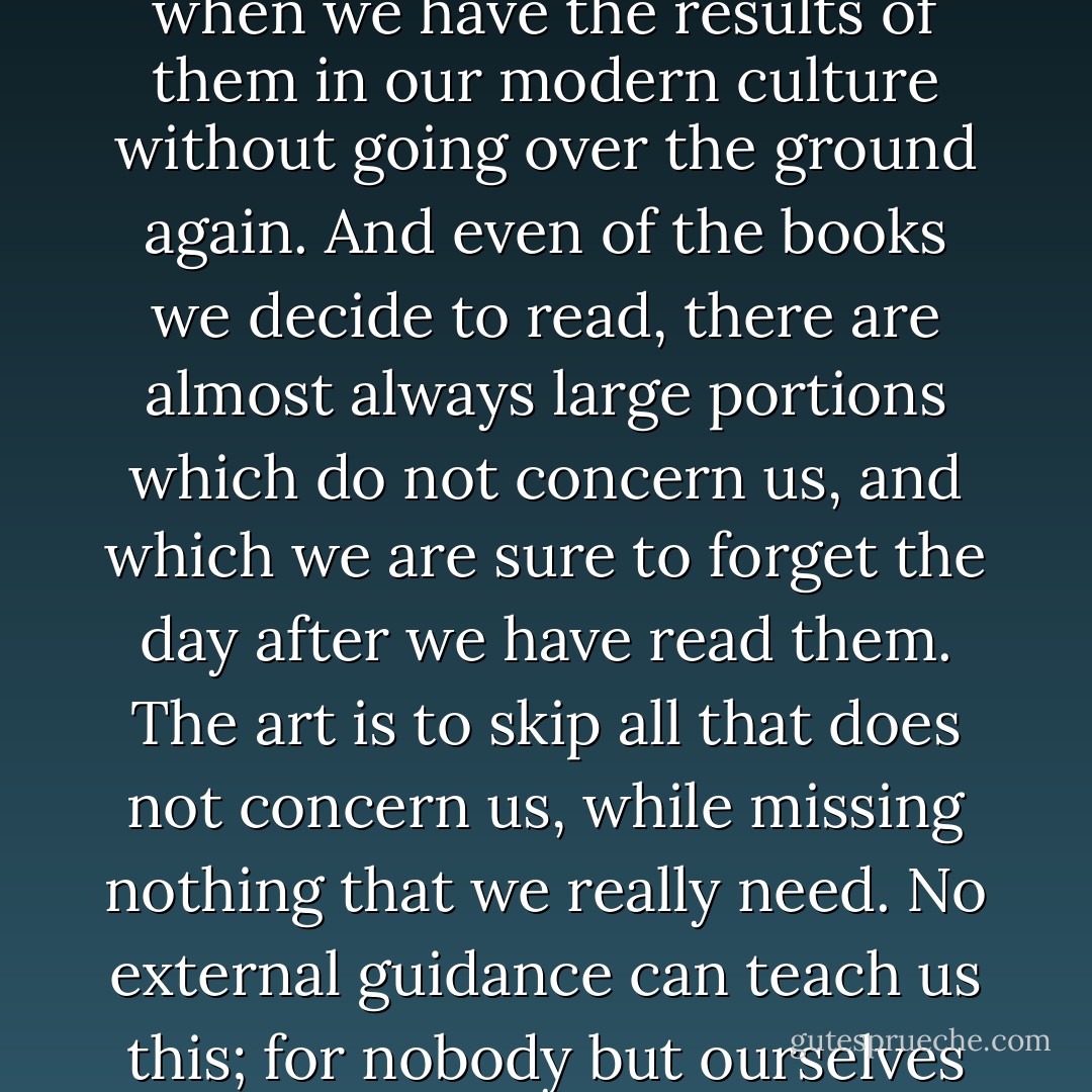 The art of reading is to skip judiciously. Whole libraries may be skipped these days, when we have the results of them in our modern culture without going over the ground again. And even of the books we decide to read, there are almost always large portions which do not concern us, and which we are sure to forget the day after we have read them. The art is to skip all that does not concern us, while missing nothing that we really need. No external guidance can teach us this; for nobody but ourselves can guess what the needs of our intellect may be. - Philip Gilbert Hamerton