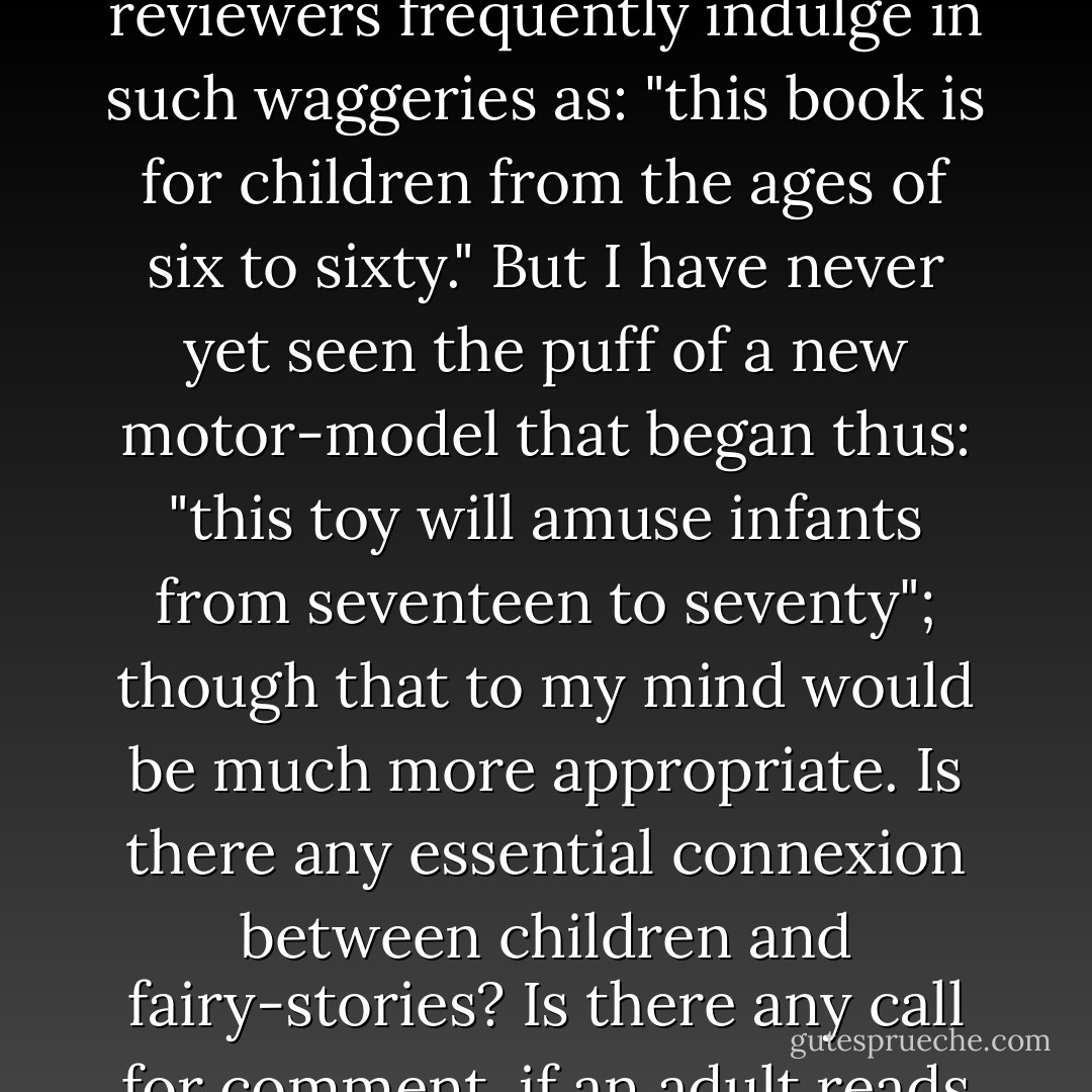 It is usually assumed that children are the natural or the specially appropriate audience for fairy-stories. In describing a fairy-story which they think adults might possibly read for their own entertainment, reviewers frequently indulge in such waggeries as: "this book is for children from the ages of six to sixty." But I have never yet seen the puff of a new motor-model that began thus: "this toy will amuse infants from seventeen to seventy"; though that to my mind would be much more appropriate. Is there any essential connexion between children and fairy-stories? Is there any call for comment, if an adult reads them for himself? Reads them as tales, that is, not studies them as curios. Adults are allowed to collect and study anything, even old theatre programmes or paper bags. - J.R.R. Tolkien