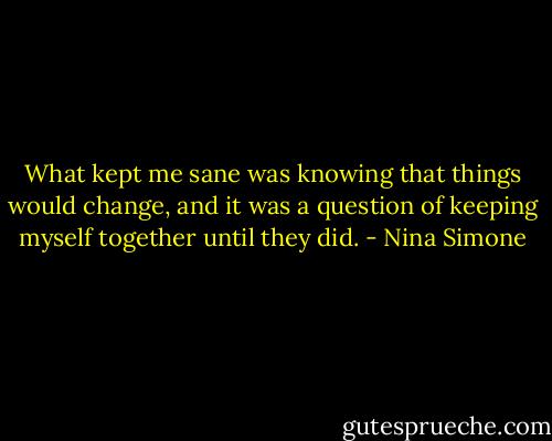 What kept me sane was knowing that things would change, and it was a question of keeping myself together until they did. - Nina Simone