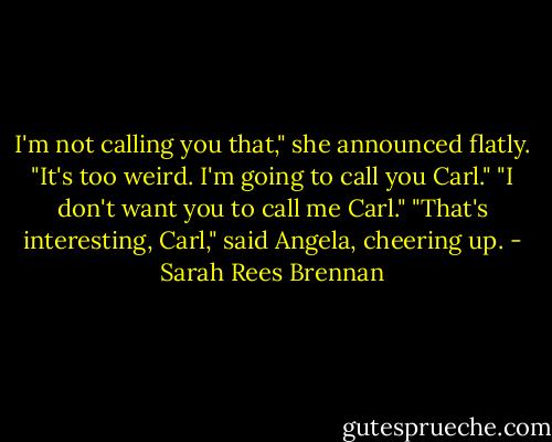 I'm not calling you that," she announced flatly. "It's too weird. I'm going to call you Carl." "I don't want you to call me Carl." "That's interesting, Carl," said Angela, cheering up. - Sarah Rees Brennan