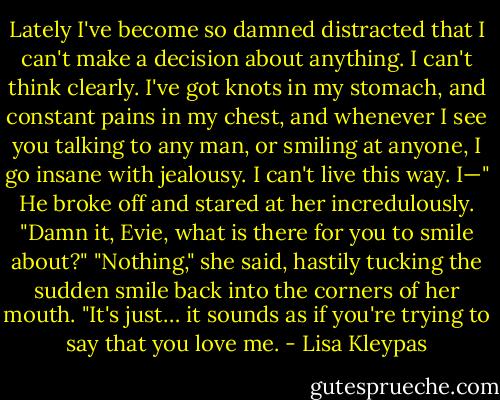 Lately I've become so damned distracted that I can't make a decision about anything. I can't think clearly. I've got knots in my stomach, and constant pains in my chest, and whenever I see you talking to any man, or smiling at anyone, I go insane with jealousy. I can't live this way. I—" He broke off and stared at her incredulously. "Damn it, Evie, what is there for you to smile about?"<br />"Nothing," she said, hastily tucking the sudden smile back into the corners of her mouth. "It's just… it sounds as if you're trying to say that you love me. - Lisa Kleypas