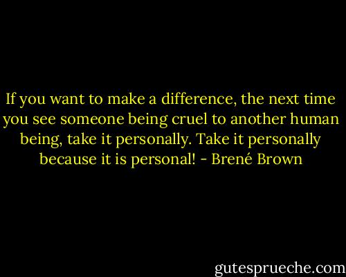 If you want to make a difference, the next time you see someone being cruel to another human being, take it personally. Take it personally because it is personal! - Brené Brown