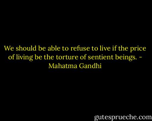 We should be able to refuse to live if the price of living be the torture of sentient beings. - Mahatma Gandhi