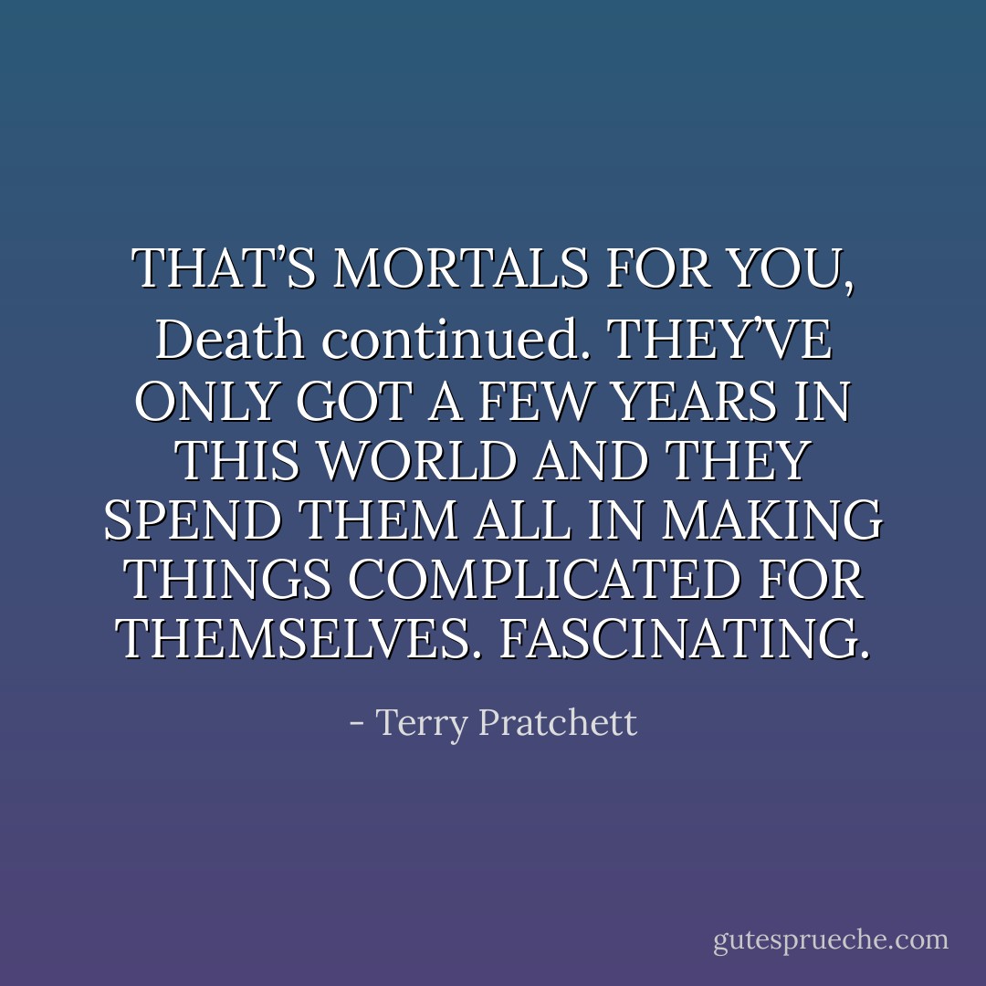 THAT’S MORTALS FOR YOU, Death continued. THEY’VE ONLY GOT A FEW YEARS IN THIS WORLD AND THEY SPEND THEM ALL IN MAKING THINGS COMPLICATED FOR THEMSELVES. FASCINATING. - Terry Pratchett