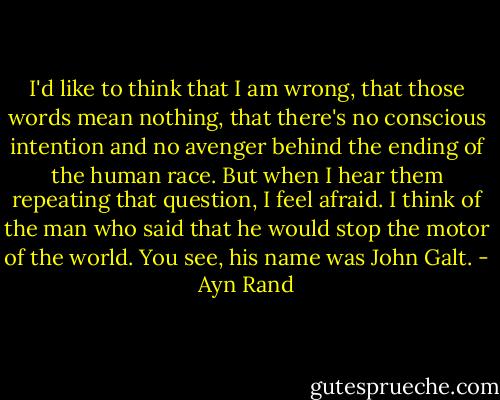I'd like to think that I am wrong, that those words mean nothing, that there's no conscious intention and no avenger behind the ending of the human race. But when I hear them repeating that question, I feel afraid. I think of the man who said that he would stop the motor of the world. You see, his name was John Galt. - Ayn Rand