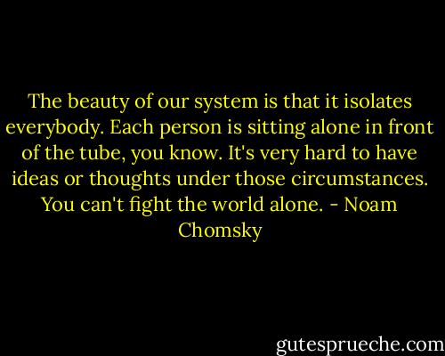 The beauty of our system is that it isolates everybody. Each person is sitting alone in front of the tube, you know. It's very hard to have ideas or thoughts under those circumstances. You can't fight the world alone. - Noam Chomsky