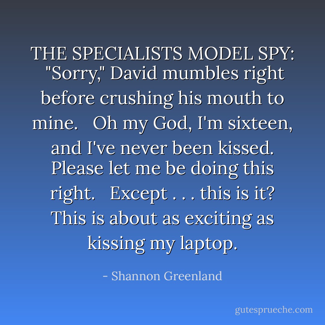 THE SPECIALISTS MODEL SPY:<br /><br />"Sorry," David mumbles right before crushing his mouth to mine.<br /> <br />Oh my God, I'm sixteen, and I've never been kissed. Please let me be doing this right.<br /> <br />Except . . . this is it? This is about as exciting as kissing my laptop. - Shannon Greenland