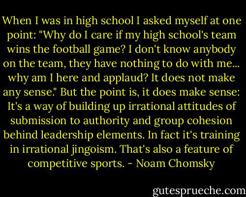 When I was in high school I asked myself at one point: "Why do I care if my high school's team wins the football game? I don't know anybody on the team, they have nothing to do with me... why am I here and applaud? It does not make any sense." But the point is, it does make sense: It's a way of building up irrational attitudes of submission to authority and group cohesion behind leadership elements. In fact it's training in irrational jingoism. That's also a feature of competitive sports. - Noam Chomsky
