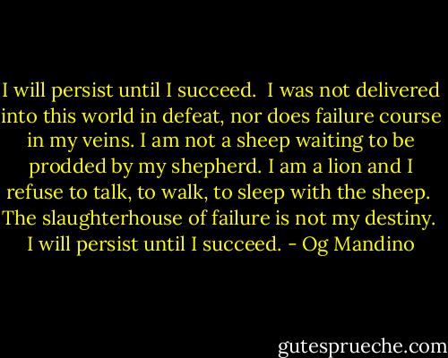 I will persist until I succeed.<br /><br />I was not delivered into this world in defeat, nor does failure course in my veins. I am not a sheep waiting to be prodded by my shepherd. I am a lion and I refuse to talk, to walk, to sleep with the sheep.<br /><br />The slaughterhouse of failure is not my destiny.<br /><br />I will persist until I succeed. - Og Mandino