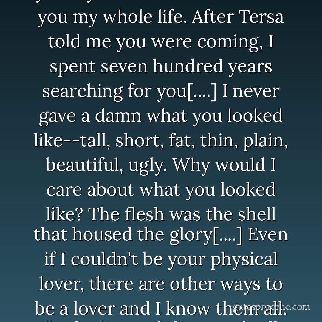 Is that why you've been pushing me away? Because of how you <i>look?</i> [...] I waited for you my whole life. Yearned for you my whole life. After Tersa told me you were coming, I spent <i>seven hundred years</i> searching for you[....] I never gave a damn what you looked like--tall, short, fat, thin, plain, beautiful, ugly. Why would I care about what you looked like? The flesh was the shell that housed the glory[....] Even if I couldn't be your physical lover, there are other ways to be a lover and I know them all. So don't stand there and tell me how you feel depends on <i>how you look!</i> - Anne Bishop