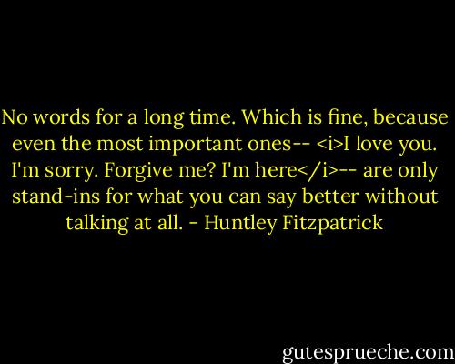 No words for a long time. Which is fine, because even the most important ones-- <i>I love you. I'm sorry. Forgive me? I'm here</i>-- are only stand-ins for what you can say better without talking at all. - Huntley Fitzpatrick
