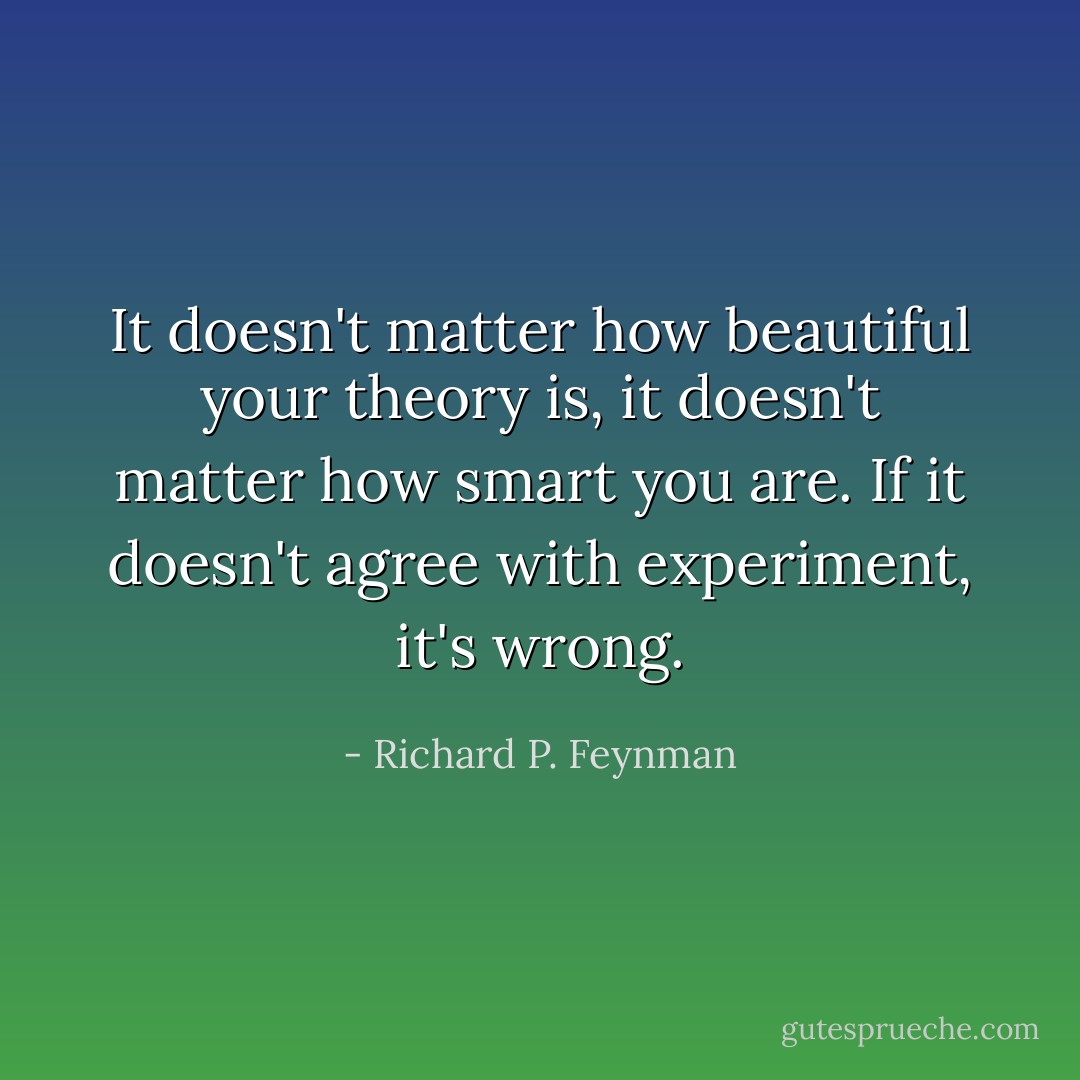 It doesn't matter how beautiful your theory is, it doesn't matter how smart you are. If it doesn't agree with experiment, it's wrong. - Richard P. Feynman