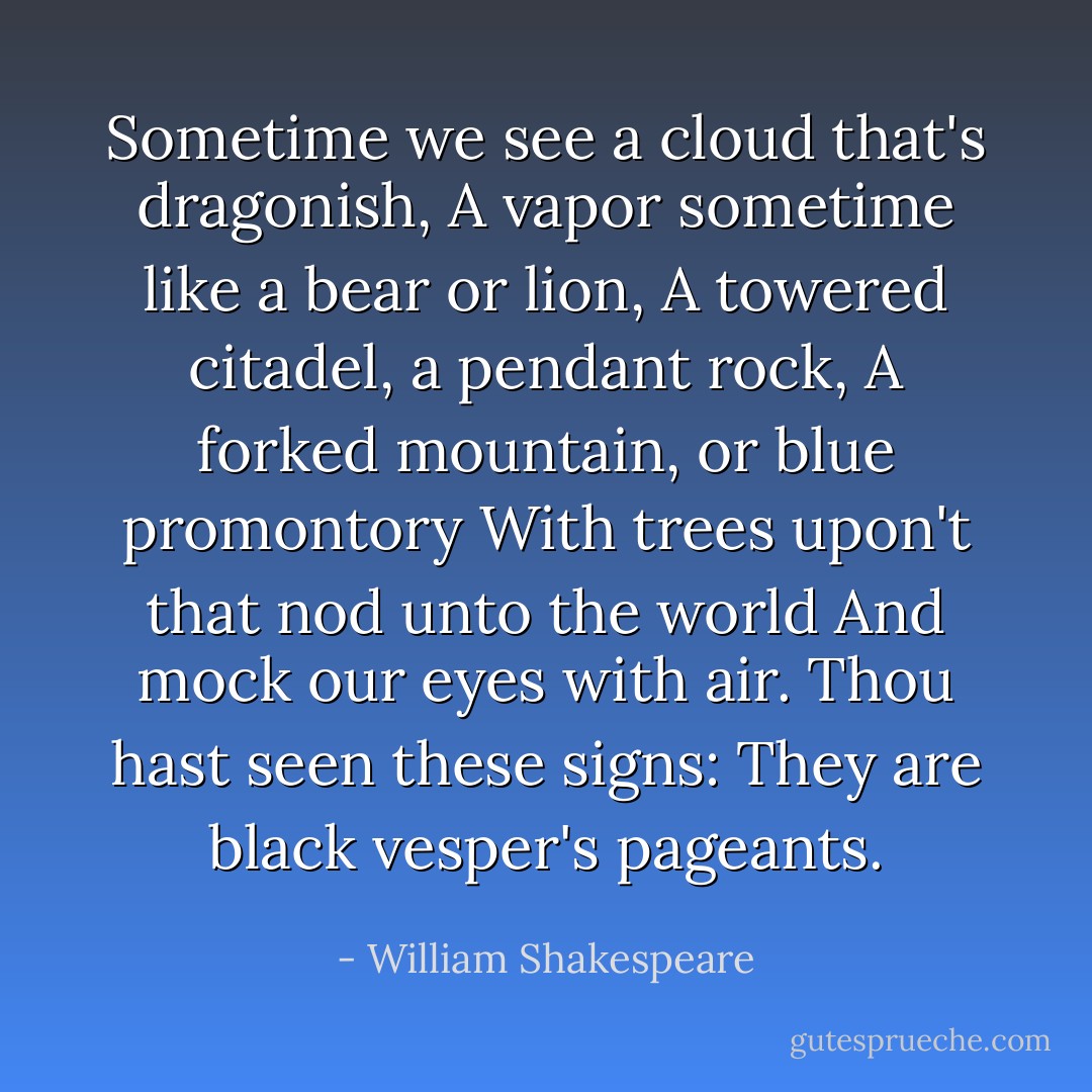 Sometime we see a cloud that's dragonish,<br />A vapor sometime like a bear or lion,<br />A towered citadel, a pendant rock,<br />A forked mountain, or blue promontory<br />With trees upon't that nod unto the world<br />And mock our eyes with air. Thou hast seen these<br />signs:<br />They are black vesper's pageants. - William Shakespeare