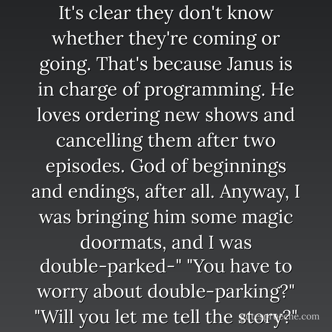 Hermes rolled his eyes. "Surely you've seen network TV lately. It's clear they don't know whether they're coming or going. That's because Janus is in charge of programming. He loves ordering new shows and cancelling them after two episodes. God of beginnings and endings, after all. Anyway, I was bringing him some magic doormats, and I was double-parked-"<br />"You have to worry about double-parking?"<br />"Will you let me tell the story?"<br />"Sorry. - Rick Riordan