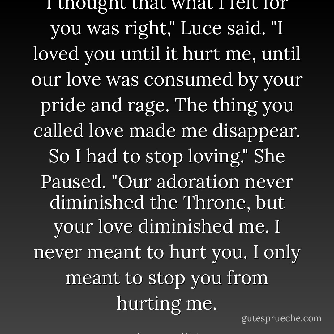I thought that what I felt for you was right," Luce said. "I loved you until it hurt me, until our love was consumed by your pride and rage. The thing you called love made me disappear. So I had to stop loving." She Paused. "Our adoration never diminished the Throne, but your love diminished me. I never meant to hurt you. I only meant to stop you from hurting me. - Lauren Kate