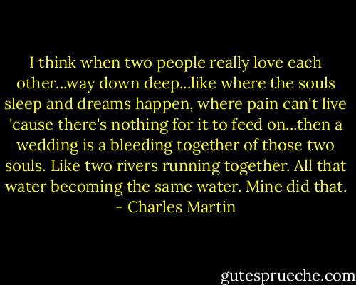 I think when two people really love each other...way down deep...like where the souls sleep and dreams happen, where pain can't live 'cause there's nothing for it to feed on...then a wedding is a bleeding together of those two souls. Like two rivers running together. All that water becoming the same water. Mine did that. - Charles Martin