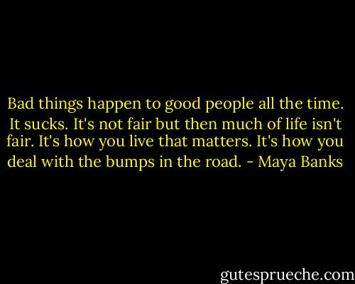 Bad things happen to good people all the time. It sucks. It's not fair but then much of life isn't fair. It's how you live that matters. It's how you deal with the bumps in the road. - Maya Banks