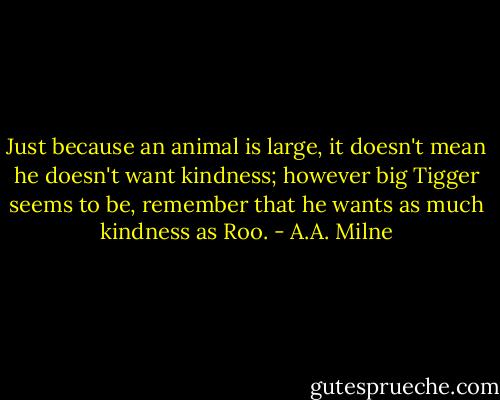 Just because an animal is large, it doesn't mean he doesn't want kindness; however big Tigger seems to be, remember that he wants as much kindness as Roo. - A.A. Milne