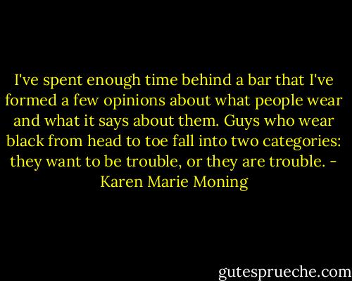I've spent enough time behind a bar that I've formed a few opinions about what people wear and what it says about them. Guys who wear black from head to toe fall into two categories: they want to be trouble, or they are trouble. - Karen Marie Moning