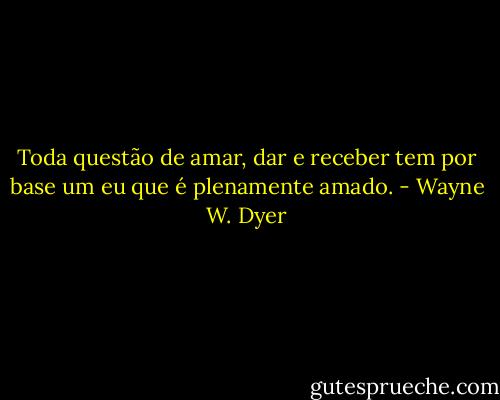 Toda questão de amar, dar e receber tem por base um eu que é plenamente amado. - Wayne W. Dyer