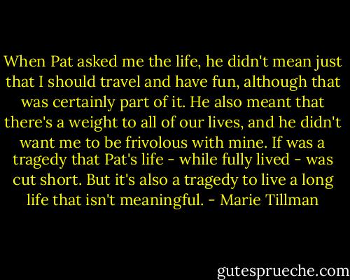 When Pat asked me the life, he didn't mean just that I should travel and have fun, although that was certainly part of it. He also meant that there's a weight to all of our lives, and he didn't want me to be frivolous with mine. If was a tragedy that Pat's life - while fully lived - was cut short. But it's also a tragedy to live a long life that isn't meaningful. - Marie Tillman