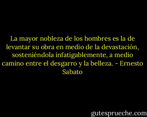 La mayor nobleza de los hombres es la de levantar su obra en medio de la devastación, sosteniéndola infatigablemente, a medio camino entre el desgarro y la belleza. - Ernesto Sabato